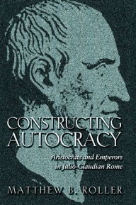 Title: Constructing Autocracy: Aristocrats and Emperors in Julio-Claudian Rome, Author: Matthew B. Roller
