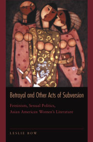 Title: Betrayal and Other Acts of Subversion: Feminism, Sexual Politics, Asian American Women's Literature, Author: Leslie Bow