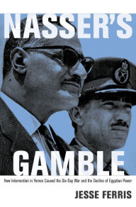 Nasser's Gamble: How Intervention in Yemen Caused the Six-Day War and the Decline of Egyptian Power