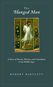 Title: The Hanged Man: A Story of Miracle, Memory, and Colonialism in the Middle Ages, Author: Robert Bartlett