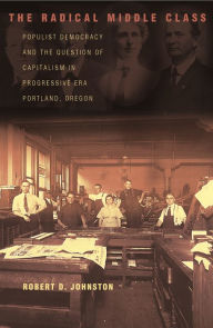 Title: The Radical Middle Class: Populist Democracy and the Question of Capitalism in Progressive Era Portland, Oregon, Author: Robert D. Johnston