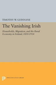 Title: The Vanishing Irish: Households, Migration, and the Rural Economy in Ireland, 1850-1914, Author: Timothy W. Guinnane