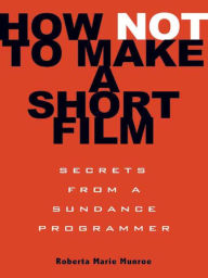 Title: How Not to Make a Short Film: Secrets from a Sundance Programmer, Author: Roberta Marie Munroe