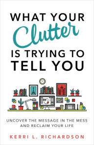 Title: What Your Clutter Is Trying to Tell You: Uncover the Message in the Mess and Reclaim Your Life, Author: Kerri L. Richardson
