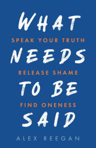 Title: What Needs to Be Said: Speak Your Truth, Release Shame, Find Oneness, Author: Alex Reegan
