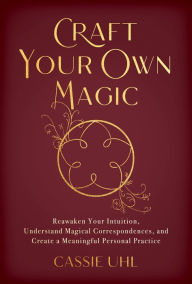 Title: Craft Your Own Magic: Reawaken Your Intuition, Understand Magical Correspondences, and Create a Meaningful Personal Practice, Author: Cassie Uhl