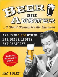 Title: Beer is the Answer...I Don't Remember the Question: And Over 1,000 Other Bar Jokes, Quotes and Cartoons, Author: Ray Foley