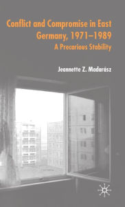 Title: Conflict and Compromise in East Germany, 1971-1989: A Precarious Stability, Author: J. Madarïsz
