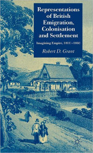 Title: Representations of British Emigration, Colonisation and Settlement: Imagining Empire, 1800-1860, Author: Robert D. Grant