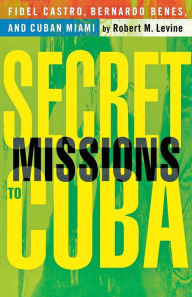 Title: Secret Missions to Cuba: Fidel Castro, Bernardo Benes, and Cuban Miami, Author: R. Levine