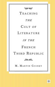 Title: Teaching the Cult of Literature in the French Third Republic, Author: M.  Guiney