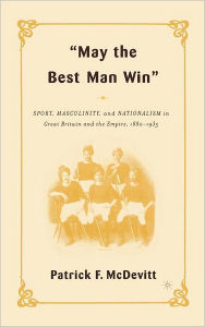 Title: May the Best Man Win: Sport, Masculinity, and Nationalism in Great Britain and the Empire, 1880-1935, Author: P. McDevitt
