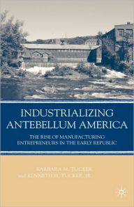 Title: Industrializing Antebellum America: The Rise of Manufacturing Entrepreneurs in the Early Republic, Author: B. Tucker