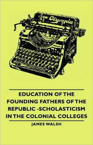 Title: Education of the Founding Fathers of the Republic -Scholasticism in the Colonial Colleges, Author: James Walsh