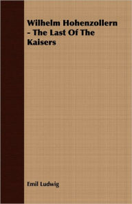 Title: Wilhelm Hohenzollern - The Last Of The Kaisers, Author: Emil Ludwig