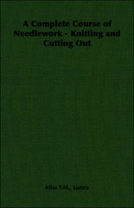 Title: A Complete Course of Needlework - Knitting and Cutting Out, Author: T M T M James