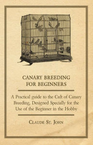 Title: Canary Breeding for Beginners - A Practical Guide to the Cult of Canary Breeding, Designed Specially for the Use of the Beginner in the Hobby., Author: John Claude