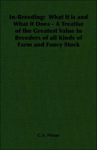 Title: In-Breeding: What it is and What it Does - A Treatise of the Greatest Value to Breeders of all Kinds of Farm and Fancy Stock, Author: C a House