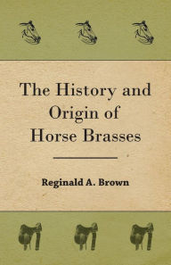 Title: The History and Origin of Horse Brasses, Author: Reginald A Brown