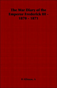 Title: The War Diary of the Emperor Frederick III - 1870 - 1871, Author: A R Allinson