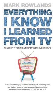 Title: Everything I Know I Learned From TV: Philosophy For the Unrepentant Couch Potato, Author: Mark Rowlands