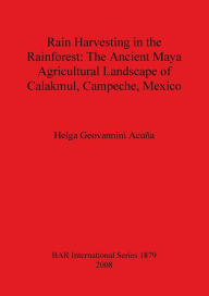 Title: Rain Harvesting in the Rainforest: The Ancient Maya Agricultural Landscape of Calakmul, Campeche, Mexico, Author: Helga Geovannini Acuna