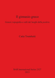 Title: Il Ginnasio Greco: Genesi, Topografia e Culti dei Luoghi della Paideia, Author: Catia Trombetti