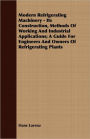 Modern Refrigerating Machinery - Its Construction, Methods of Working and Industrial Applications; A Guide for Engineers and Owners of Refrigerating P
