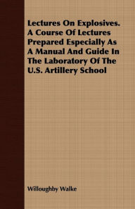 Title: Lectures On Explosives. A Course Of Lectures Prepared Especially As A Manual And Guide In The Laboratory Of The U.S. Artillery School, Author: Willoughby Walke