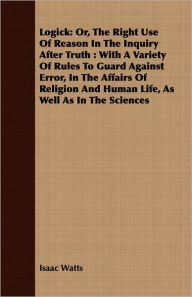 Title: Logick: Or, The Right Use Of Reason In The Inquiry After Truth: With A Variety Of Rules To Guard Against Error, In The Affairs Of Religion And Human Life, As Well As In The Sciences, Author: Isaac Watts