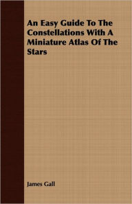 Title: An Easy Guide To The Constellations With A Miniature Atlas Of The Stars, Author: James Gall