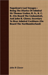 Title: Napoleon's Last Voyages: Being the Diaries of Admiral Sir Thomas Ussher, R. N., K. C. B. (on Board the Undaunted), and John R. Glover, Secretar, Author: John R. Glover