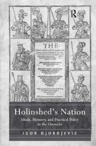 Title: Holinshed's Nation: Ideals, Memory, and Practical Policy in the Chronicles, Author: Igor Djordjevic