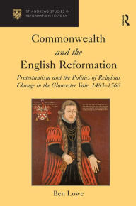 Title: Commonwealth and the English Reformation: Protestantism and the Politics of Religious Change in the Gloucester Vale, 1483-1560, Author: Ben Lowe