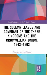 Title: The Solemn League and Covenant of the Three Kingdoms and the Cromwellian Union, 1643-1663 / Edition 1, Author: Kirsteen M. Mackenzie