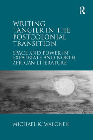 Title: Writing Tangier in the Postcolonial Transition: Space and Power in Expatriate and North African Literature, Author: Michael K. Walonen