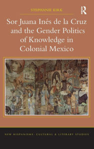 Title: Sor Juana Inés de la Cruz and the Gender Politics of Knowledge in Colonial Mexico / Edition 1, Author: Stephanie Kirk