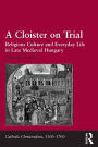 A Cloister on Trial: Religious Culture and Everyday Life in Late Medieval Hungary