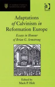 Title: Adaptations of Calvinism in Reformation Europe: Essays in Honour of Brian G. Armstrong, Author: Mack P Holt