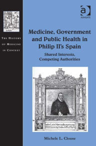 Title: Medicine, Government and Public Health in Philip II's Spain: Shared Interests, Competing Authorities, Author: Michele L Clouse