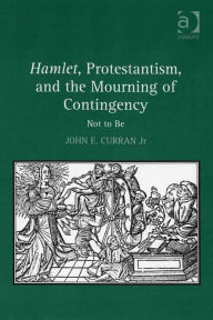 Title: Hamlet, Protestantism, and the Mourning of Contingency: Not to Be, Author: John E. Curran Jr