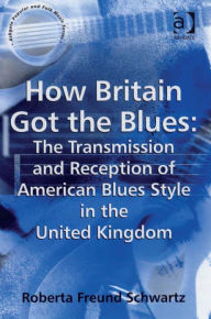 Title: How Britain Got the Blues: The Transmission and Reception of American Blues Style in the United Kingdom, Author: Roberta Freund Schwartz