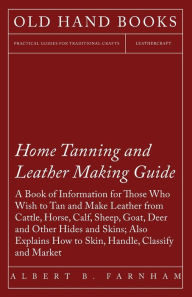 Title: Home Tanning and Leather Making Guide - A Book of Information for Those Who Wish to Tan and Make Leather from Cattle, Horse, Calf, Sheep, Goat, Deer and Other Hides and Skins; Also Explains How to Skin, Handle, Classify and Market, Author: Albert C Farnham