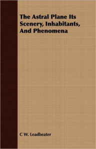 Title: The Astral Plane Its Scenery, Inhabitants, And Phenomena, Author: C W Leadbeater