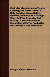 Title: Cartridge Manufacture; A Treatise Covering The Manufacture Of Rifle Cartridge Cases, Bullets, Powders, Primers And Cartridge Clips, And The Designing And Making Of The Tools Used In Connection With The Production Of Cartridge Cases And Bullets, Author: Douglas Thomas Hamilton