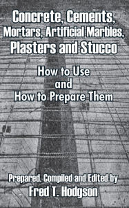 Title: Concrete, Cements, Mortars, Artificial Marbles, Plasters and Stucco: How to Use and How to Prepare Them, Author: Fred T Hodgson