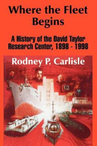 Title: Where the Fleet Begins: A History of the David Taylor Research Center, 1898 - 1998, Author: Rodney P Carlisle