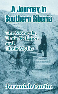 Title: A Journey in Southern Siberia: The Mongols, Their Religion and Their Myths, Author: Jeremiah Curtin