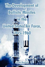 Title: The Development of Ballistic Missiles in the United States Air Force, 1945-1960, Author: Jacob Neufeld