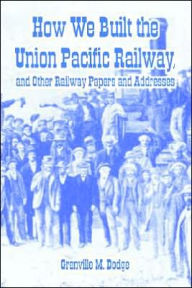 Title: How We Built the Union Pacific Railway, and Other Railway Papers and Addresses, Author: Grenville M Dodge